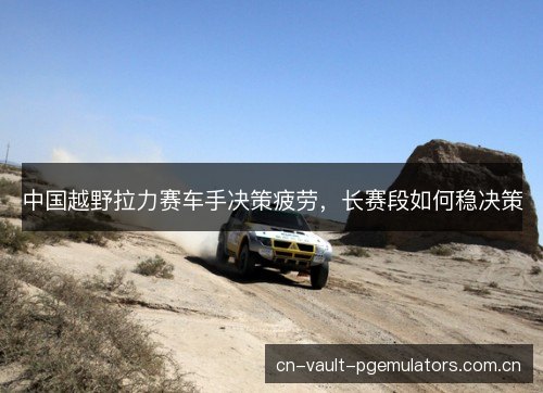 中国越野拉力赛车手决策疲劳，长赛段如何稳决策