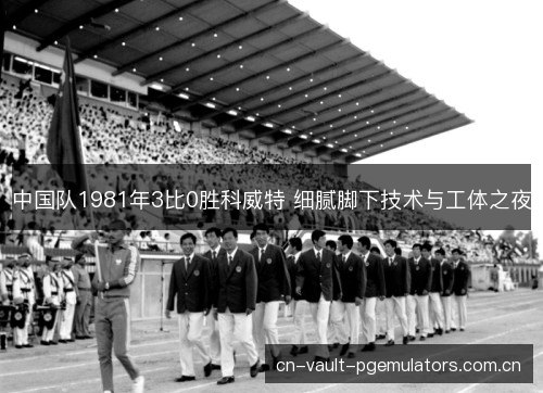 中国队1981年3比0胜科威特 细腻脚下技术与工体之夜 中国队1981年3比0胜科威特 细腻脚下技术与工体之夜